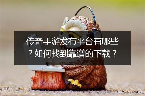 传奇手游发布平台有哪些？如何找到靠谱的下载？