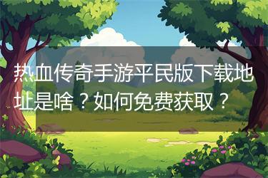 热血传奇手游平民版下载地址是啥？如何免费获取？