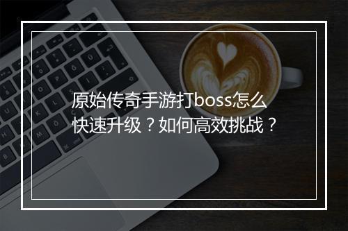 原始传奇手游打boss怎么快速升级？如何高效挑战？