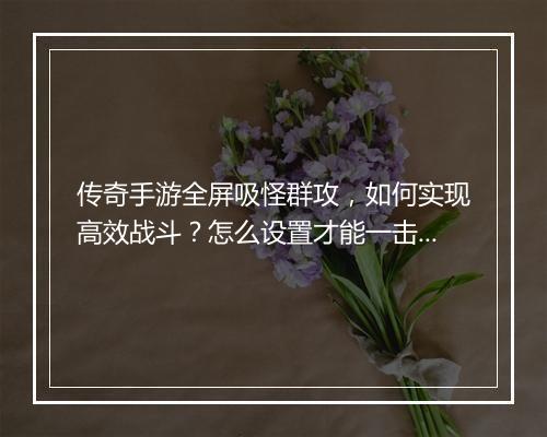 传奇手游全屏吸怪群攻，如何实现高效战斗？怎么设置才能一击必杀？