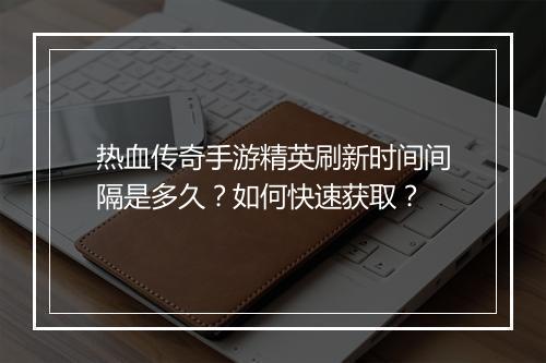 热血传奇手游精英刷新时间间隔是多久？如何快速获取？