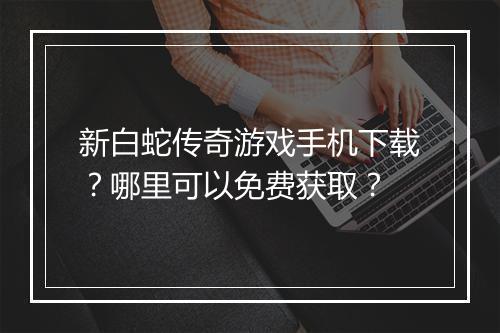 新白蛇传奇游戏手机下载？哪里可以免费获取？