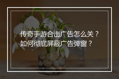 传奇手游合击广告怎么关？如何彻底屏蔽广告弹窗？