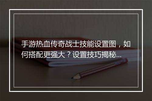 手游热血传奇战士技能设置图，如何搭配更强大？设置技巧揭秘！