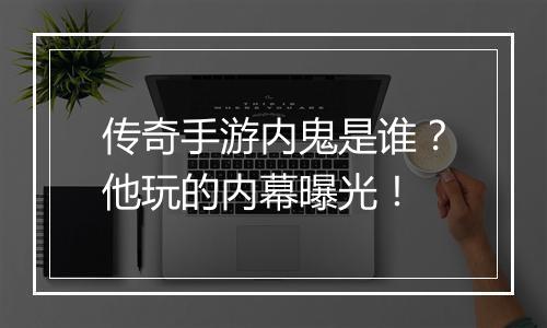 传奇手游内鬼是谁？他玩的内幕曝光！