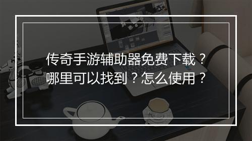 传奇手游辅助器免费下载？哪里可以找到？怎么使用？