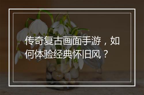 传奇复古画面手游，如何体验经典怀旧风？