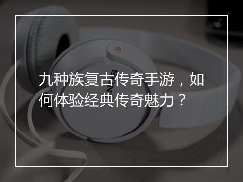 九种族复古传奇手游，如何体验经典传奇魅力？