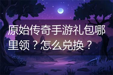 原始传奇手游礼包哪里领？怎么兑换？