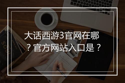 大话西游3官网在哪？官方网站入口是？