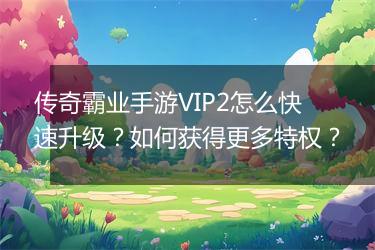 传奇霸业手游VIP2怎么快速升级？如何获得更多特权？