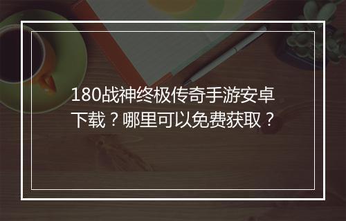 180战神终极传奇手游安卓下载？哪里可以免费获取？