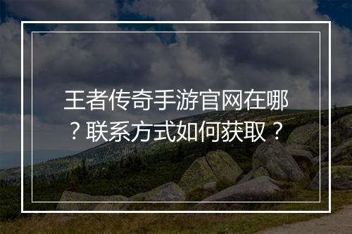 王者传奇手游官网在哪？联系方式如何获取？