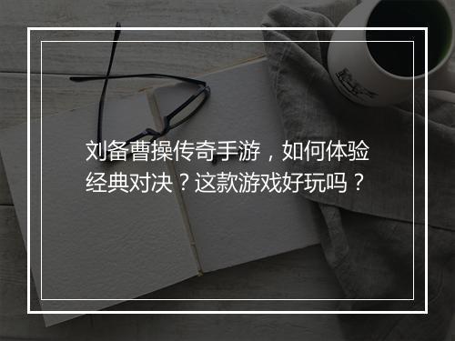 刘备曹操传奇手游，如何体验经典对决？这款游戏好玩吗？