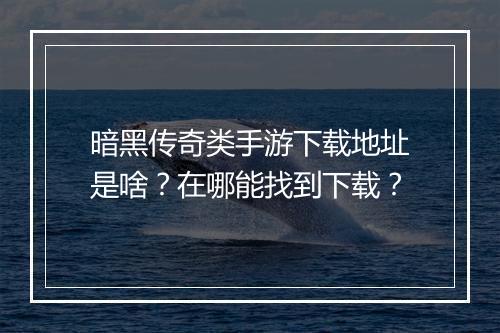 暗黑传奇类手游下载地址是啥？在哪能找到下载？