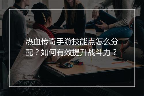 热血传奇手游技能点怎么分配？如何有效提升战斗力？