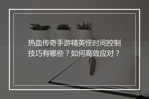 热血传奇手游精英怪时间控制技巧有哪些？如何高效应对？