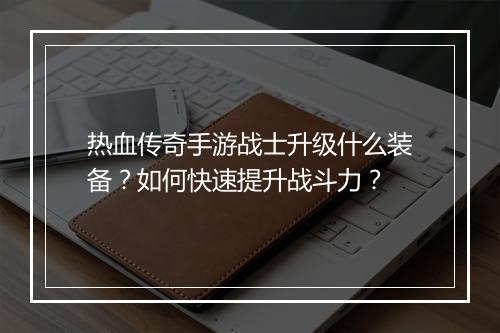 热血传奇手游战士升级什么装备？如何快速提升战斗力？