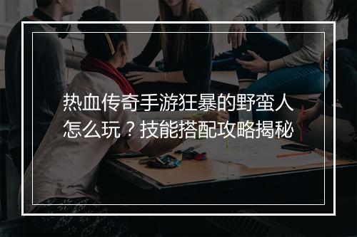 热血传奇手游狂暴的野蛮人怎么玩？技能搭配攻略揭秘