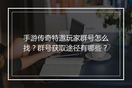 手游传奇特邀玩家群号怎么找？群号获取途径有哪些？