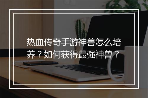 热血传奇手游神兽怎么培养？如何获得最强神兽？
