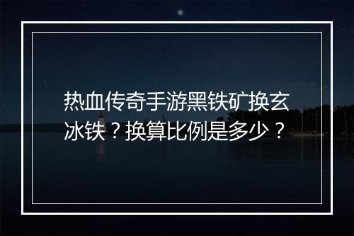 热血传奇手游黑铁矿换玄冰铁？换算比例是多少？