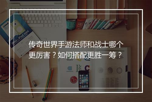 传奇世界手游法师和战士哪个更厉害？如何搭配更胜一筹？