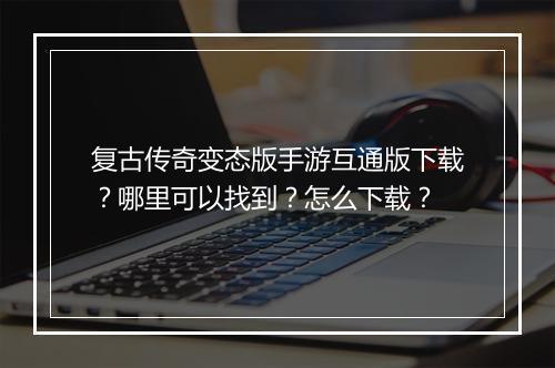 复古传奇变态版手游互通版下载？哪里可以找到？怎么下载？