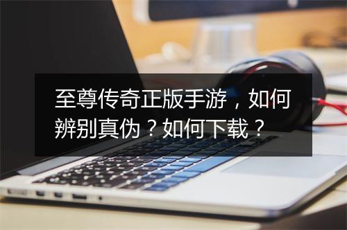 至尊传奇正版手游，如何辨别真伪？如何下载？