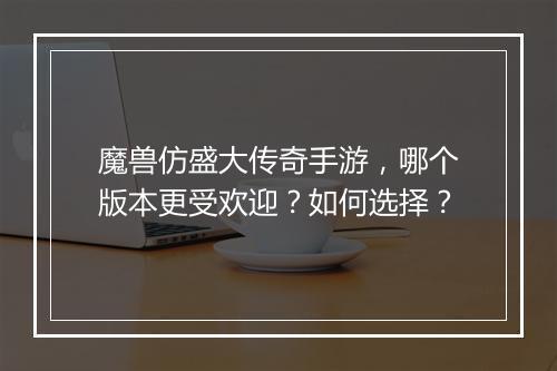 魔兽仿盛大传奇手游，哪个版本更受欢迎？如何选择？