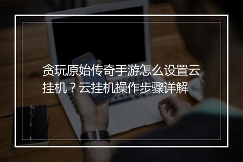 贪玩原始传奇手游怎么设置云挂机？云挂机操作步骤详解