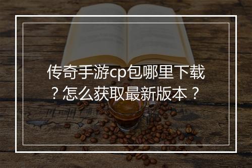 传奇手游cp包哪里下载？怎么获取最新版本？