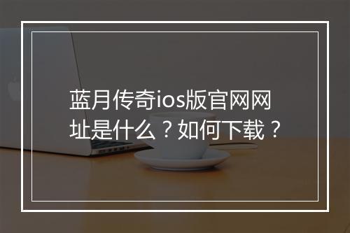 蓝月传奇ios版官网网址是什么？如何下载？