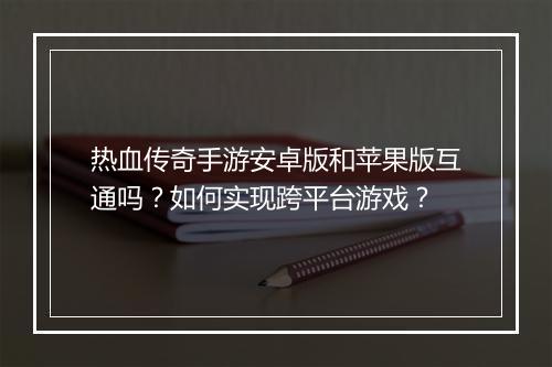 热血传奇手游安卓版和苹果版互通吗？如何实现跨平台游戏？