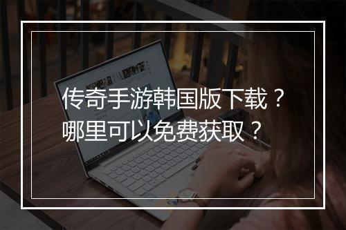 传奇手游韩国版下载？哪里可以免费获取？