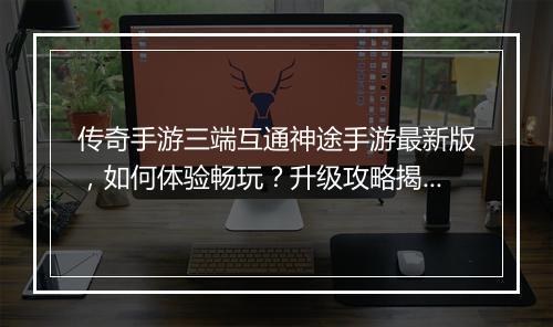 传奇手游三端互通神途手游最新版，如何体验畅玩？升级攻略揭秘！