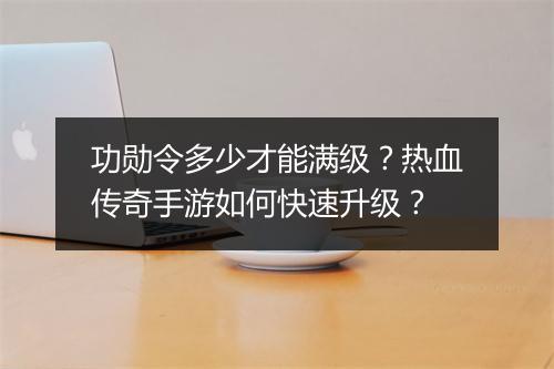 功勋令多少才能满级？热血传奇手游如何快速升级？