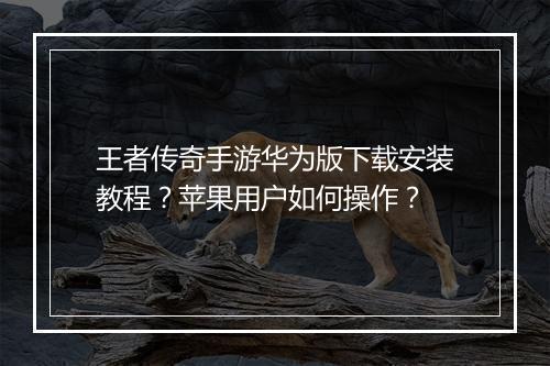 王者传奇手游华为版下载安装教程？苹果用户如何操作？