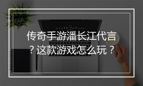 传奇手游潘长江代言？这款游戏怎么玩？