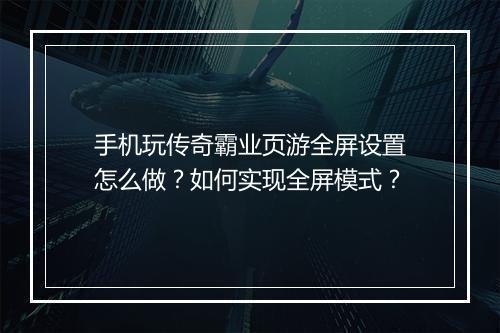 手机玩传奇霸业页游全屏设置怎么做？如何实现全屏模式？