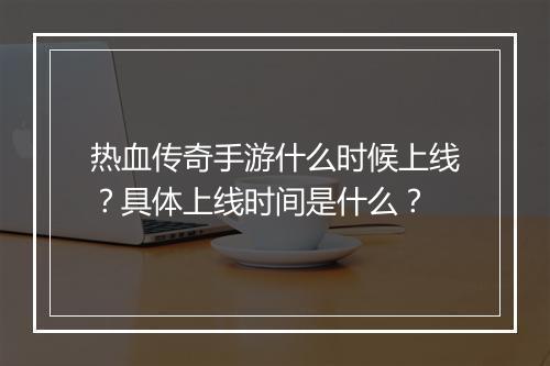 热血传奇手游什么时候上线？具体上线时间是什么？