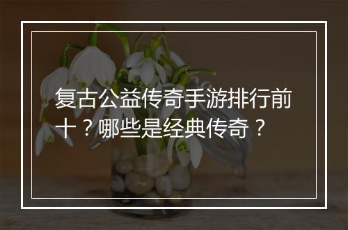 复古公益传奇手游排行前十？哪些是经典传奇？