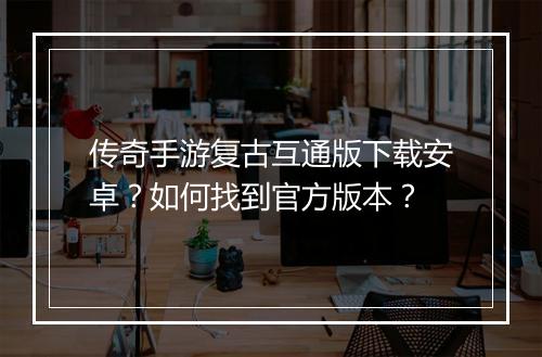 传奇手游复古互通版下载安卓？如何找到官方版本？