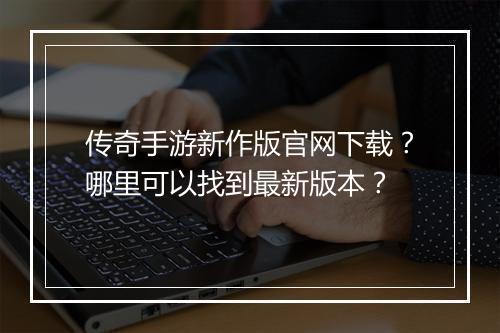 传奇手游新作版官网下载？哪里可以找到最新版本？