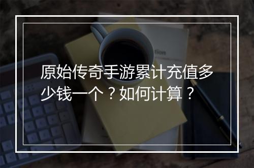 原始传奇手游累计充值多少钱一个？如何计算？