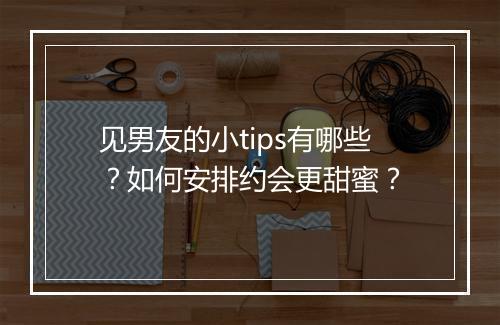 见男友的小tips有哪些？如何安排约会更甜蜜？