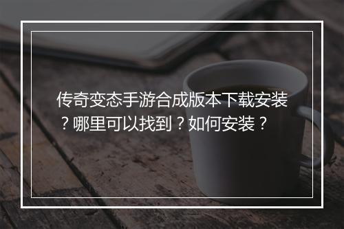 传奇变态手游合成版本下载安装？哪里可以找到？如何安装？