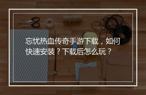 忘忧热血传奇手游下载，如何快速安装？下载后怎么玩？