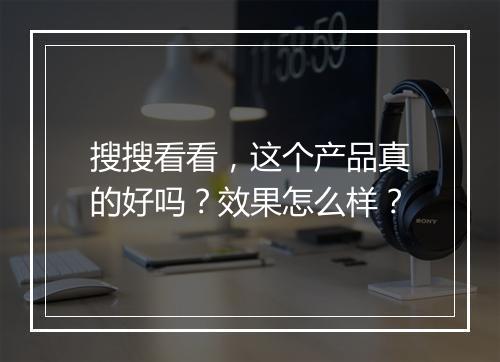 搜搜看看，这个产品真的好吗？效果怎么样？