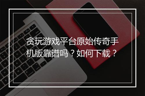贪玩游戏平台原始传奇手机版靠谱吗？如何下载？